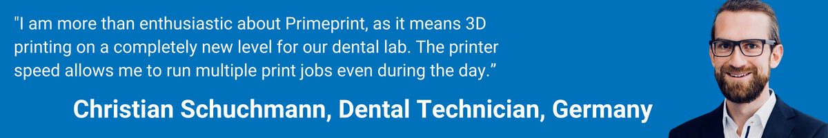 "I am more than enthusiastic about Primeprint, as it means 3D printing on a completely new level for our dental lab. The printer speed allows me to run multiple print jobs even during the day.”  Christian Schuchmann, Dental Technician, Germany
