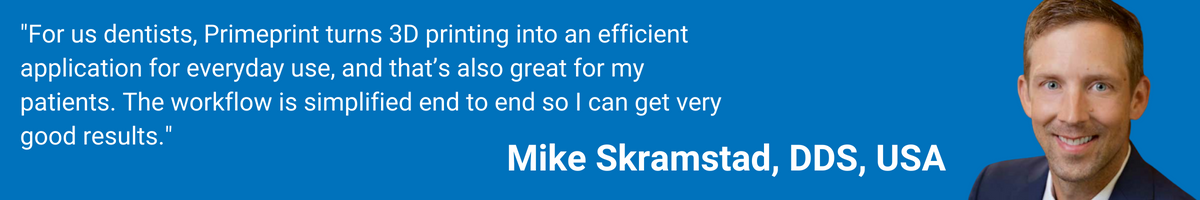 "For us dentists, Primeprint turns 3D printing into an efficient application for everyday use, and that’s also great for my patients. The workflow is simplified end to end so I can get very good results." Mike Skramstad, DDS, USA