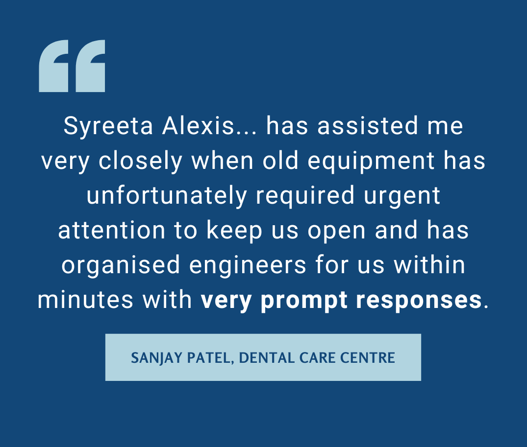 Syreeta Alexis... has assisted me very closely when old equipment has unfortunately required urgent attention to keep us open and has organised engineers for us within minutes with very prompt responses.  Sanjay Patel, Dental Care Centre